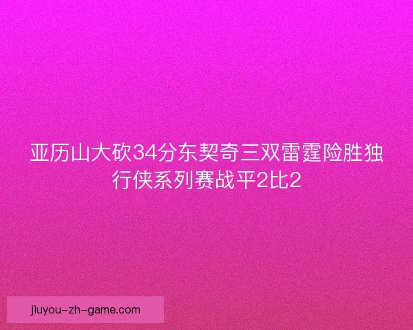 亚历山大砍34分东契奇三双雷霆险胜独行侠系列赛战平2比2