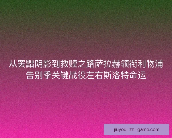 从罢黜阴影到救赎之路萨拉赫领衔利物浦告别季关键战役左右斯洛特命运