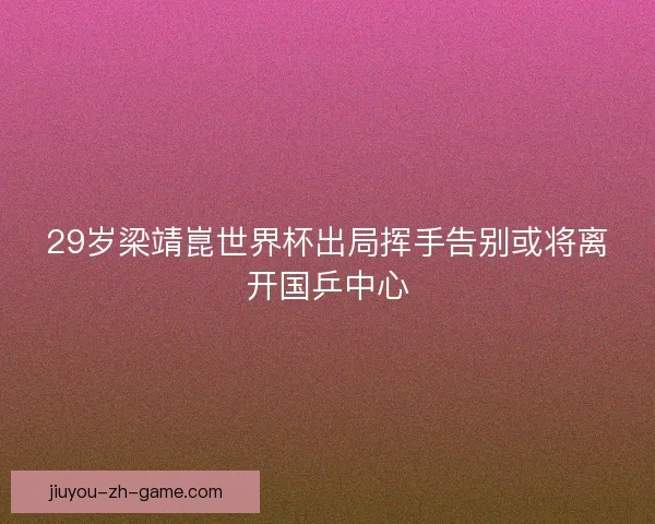 29岁梁靖崑世界杯出局挥手告别或将离开国乒中心