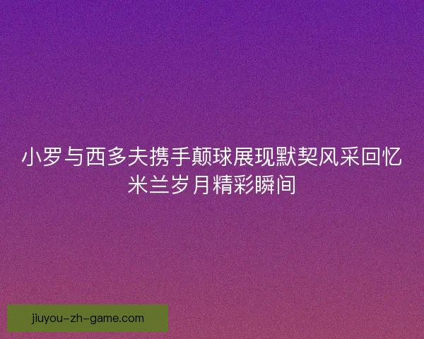 小罗与西多夫携手颠球展现默契风采回忆米兰岁月精彩瞬间