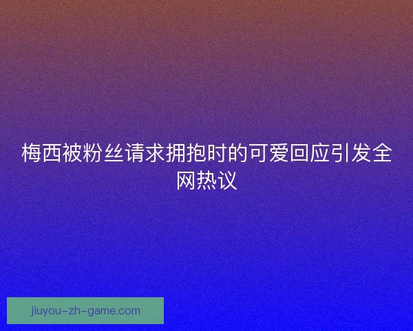 梅西被粉丝请求拥抱时的可爱回应引发全网热议