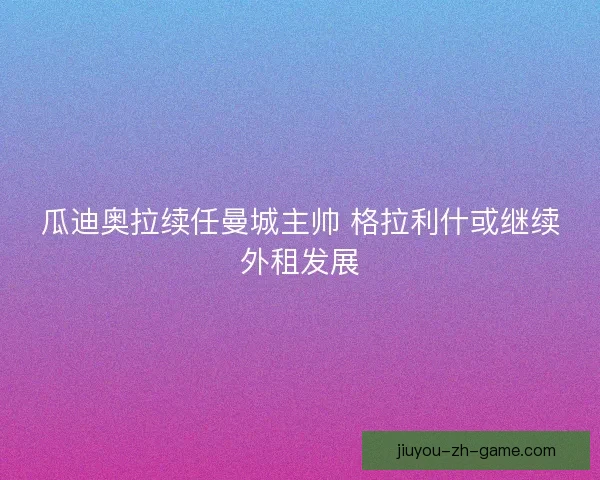 瓜迪奥拉续任曼城主帅 格拉利什或继续外租发展