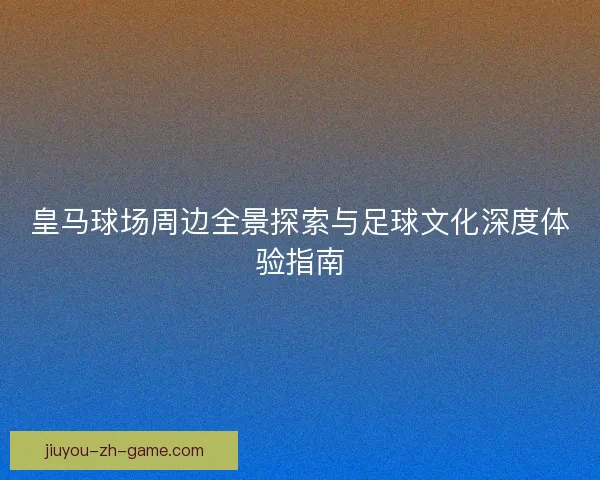 皇马球场周边全景探索与足球文化深度体验指南