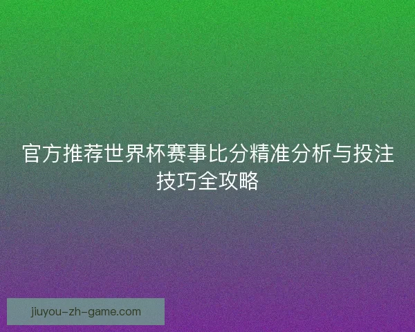 官方推荐世界杯赛事比分精准分析与投注技巧全攻略