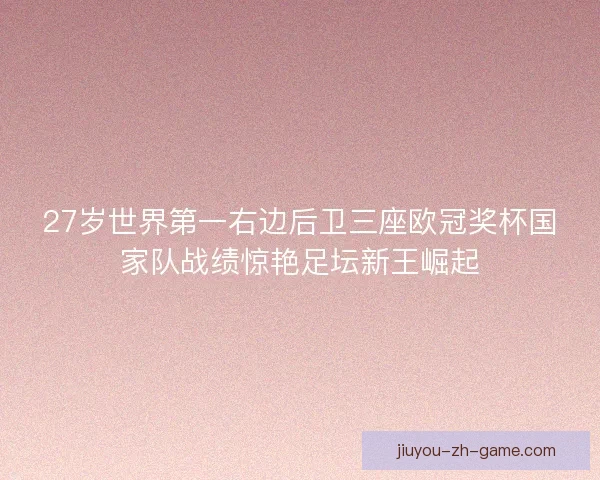 27岁世界第一右边后卫三座欧冠奖杯国家队战绩惊艳足坛新王崛起