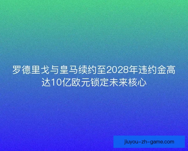 罗德里戈与皇马续约至2028年违约金高达10亿欧元锁定未来核心