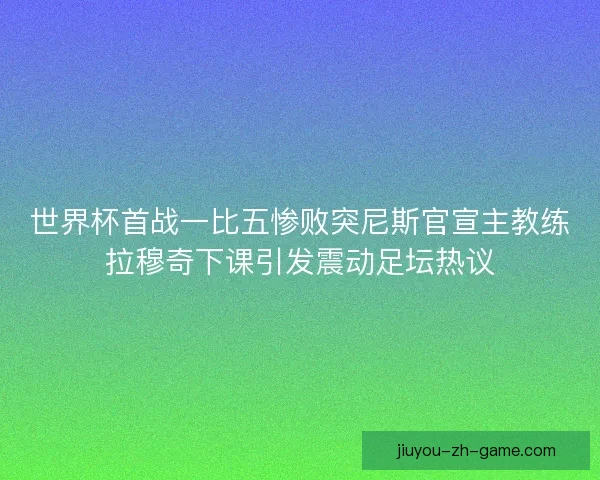 世界杯首战一比五惨败突尼斯官宣主教练拉穆奇下课引发震动足坛热议