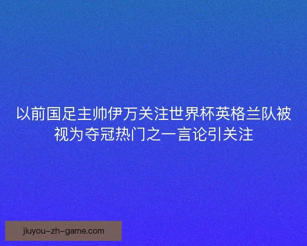 以前国足主帅伊万关注世界杯英格兰队被视为夺冠热门之一言论引关注
