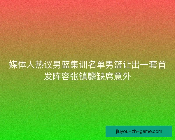 媒体人热议男篮集训名单男篮让出一套首发阵容张镇麟缺席意外